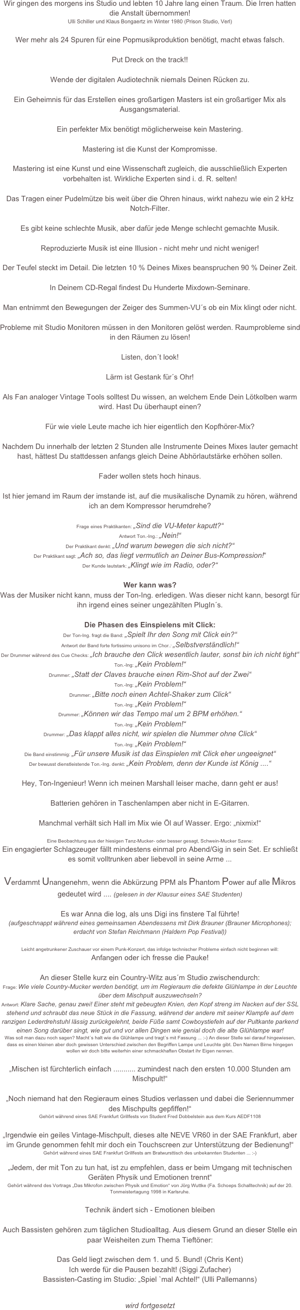 Wir gingen des morgens ins Studio und lebten 10 Jahre lang einen Traum. Die Irren hatten die Anstalt übernommen!
Ulli Schiller und Klaus Bongaertz im Winter 1980 (Prison Studio, Verl)

Wer mehr als 24 Spuren für eine Popmusikproduktion benötigt, macht etwas falsch.

Put Dreck on the track!!

Wende der digitalen Audiotechnik niemals Deinen Rücken zu.

Ein Geheimnis für das Erstellen eines großartigen Masters ist ein großartiger Mix als Ausgangsmaterial.

Ein perfekter Mix benötigt möglicherweise kein Mastering.

Mastering ist die Kunst der Kompromisse.

Mastering ist eine Kunst und eine Wissenschaft zugleich, die ausschließlich Experten vorbehalten ist. Wirkliche Experten sind i. d. R. selten!

Das Tragen einer Pudelmütze bis weit über die Ohren hinaus, wirkt nahezu wie ein 2 kHz Notch-Filter.

Es gibt keine schlechte Musik, aber dafür jede Menge schlecht gemachte Musik.

Reproduzierte Musik ist eine Illusion - nicht mehr und nicht weniger!

Der Teufel steckt im Detail. Die letzten 10 % Deines Mixes beanspruchen 90 % Deiner Zeit.

In Deinem CD-Regal findest Du Hunderte Mixdown-Seminare. 

Man entnimmt den Bewegungen der Zeiger des Summen-VU´s ob ein Mix klingt oder nicht.

Probleme mit Studio Monitoren müssen in den Monitoren gelöst werden. Raumprobleme sind in den Räumen zu lösen!

Listen, don´t look!

Lärm ist Gestank für´s Ohr!

Als Fan analoger Vintage Tools solltest Du wissen, an welchem Ende Dein Lötkolben warm wird. Hast Du überhaupt einen?

Für wie viele Leute mache ich hier eigentlich den Kopfhörer-Mix?

Nachdem Du innerhalb der letzten 2 Stunden alle Instrumente Deines Mixes lauter gemacht hast, hättest Du stattdessen anfangs gleich Deine Abhörlautstärke erhöhen sollen.

Fader wollen stets hoch hinaus.

Ist hier jemand im Raum der imstande ist, auf die musikalische Dynamik zu hören, während ich an dem Kompressor herumdrehe?

Frage eines Praktikanten: „Sind die VU-Meter kaputt?“
Antwort Ton.-Ing.: „Nein!“
Der Praktikant denkt: „Und warum bewegen die sich nicht?“
Der Praktikant sagt: „Ach so, das liegt vermutlich an Deiner Bus-Kompression!“ 
Der Kunde lautstark: „Klingt wie im Radio, oder?“

Wer kann was?
Was der Musiker nicht kann, muss der Ton-Ing. erledigen. Was dieser nicht kann, besorgt für ihn irgend eines seiner ungezählten PlugIn´s.

Die Phasen des Einspielens mit Click:
Der Ton-Ing. fragt die Band: „Spielt Ihr den Song mit Click ein?“
Antwort der Band forte fortissimo unisono im Chor.: „Selbstverständlich!“
Der Drummer während des Cue Checks: „Ich brauche den Click wesentlich lauter, sonst bin ich nicht tight“
Ton.-Ing: „Kein Problem!“ 
Drummer: „Statt der Claves brauche einen Rim-Shot auf der Zwei“
Ton.-Ing: „Kein Problem!“
Drummer: „Bitte noch einen Achtel-Shaker zum Click“
Ton.-Ing: „Kein Problem!“
Drummer: „Können wir das Tempo mal um 2 BPM erhöhen.“
Ton.-Ing: „Kein Problem!“
Drummer: „Das klappt alles nicht, wir spielen die Nummer ohne Click“
Ton.-Ing: „Kein Problem!“
Die Band einstimmig: „Für unsere Musik ist das Einspielen mit Click eher ungeeignet“
Der bewusst dienstleistende Ton.-Ing. denkt: „Kein Problem, denn der Kunde ist König ....“

Hey, Ton-Ingenieur! Wenn ich meinen Marshall leiser mache, dann geht er aus!

Batterien gehören in Taschenlampen aber nicht in E-Gitarren.

Manchmal verhält sich Hall im Mix wie Öl auf Wasser. Ergo: „nixmix!“

Eine Beobachtung aus der hiesigen Tanz-Mucker- oder besser gesagt, Schwein-Mucker Szene:
Ein engagierter Schlagzeuger fällt mindestens einmal pro Abend/Gig in sein Set. Er schließt es somit volltrunken aber liebevoll in seine Arme ...

Verdammt Unangenehm, wenn die Abkürzung PPM als Phantom Power auf alle Mikros gedeutet wird .... (gelesen in der Klausur eines SAE Studenten)

Es war Anna die log, als uns Digi ins finstere Tal führte!
(aufgeschnappt während eines gemeinsamen Abendessens mit Dirk Brauner (Brauner Microphones); erdacht von Stefan Reichmann (Haldern Pop Festival))

Leicht angetrunkener Zuschauer vor einem Punk-Konzert, das infolge technischer Probleme einfach nicht beginnen will:
Anfangen oder ich fresse die Pauke!

An dieser Stelle kurz ein Country-Witz aus´m Studio zwischendurch:
Frage: Wie viele Country-Mucker werden benötigt, um im Regieraum die defekte Glühlampe in der Leuchte über dem Mischpult auszuwechseln?
Antwort: Klare Sache, genau zwei! Einer steht mit gebeugten Knien, den Kopf streng im Nacken auf der SSL stehend und schraubt das neue Stück in die Fassung, während der andere mit seiner Klampfe auf dem ranzigen Lederdrehstuhl lässig zurückgelehnt, beide Füße samt Cowboystiefeln auf der Pultkante parkend einen Song darüber singt, wie gut und vor allen Dingen wie genial doch die alte Glühlampe war!
Was soll man dazu noch sagen? Macht´s halt wie die Glühlampe und tragt´s mit Fassung ... :-) An dieser Stelle sei darauf hingewiesen, dass es einen kleinen aber doch gewissen Unterschied zwischen den Begriffen Lampe und Leuchte gibt. Den Namen Birne hingegen wollen wir doch bitte weiterhin einer schmackhaften Obstart ihr Eigen nennen.

„Mischen ist fürchterlich einfach ........... zumindest nach den ersten 10.000 Stunden am Mischpult!“

„Noch niemand hat den Regieraum eines Studios verlassen und dabei die Seriennummer des Mischpults gepfiffen!“
Gehört während eines SAE Frankfurt Grillfests von Student Fred Dobbelstein aus dem Kurs AEDF1108

„Irgendwie ein geiles Vintage-Mischpult, dieses alte NEVE VR60 in der SAE Frankfurt, aber im Grunde genommen fehlt mir doch ein Touchscreen zur Unterstützung der Bedienung!“ 
Gehört während eines SAE Frankfurt Grillfests am Bratwursttisch des unbekannten Studenten ... :-)

„Jedem, der mit Ton zu tun hat, ist zu empfehlen, dass er beim Umgang mit technischen Geräten Physik und Emotionen trennt“
Gehört während des Vortrags „Das Mikrofon zwischen Physik und Emotion“ von Jörg Wuttke (Fa. Schoeps Schalltechnik) auf der 20. Tonmeistertagung 1998 in Karlsruhe.

Technik ändert sich - Emotionen bleiben 

Auch Bassisten gehören zum täglichen Studioalltag. Aus diesem Grund an dieser Stelle ein paar Weisheiten zum Thema Tieftöner:

Das Geld liegt zwischen dem 1. und 5. Bund! (Chris Kent)
Ich werde für die Pausen bezahlt! (Siggi Zufacher)
Bassisten-Casting im Studio: „Spiel `mal Achtel!“ (Ulli Pallemanns)


wird fortgesetzt